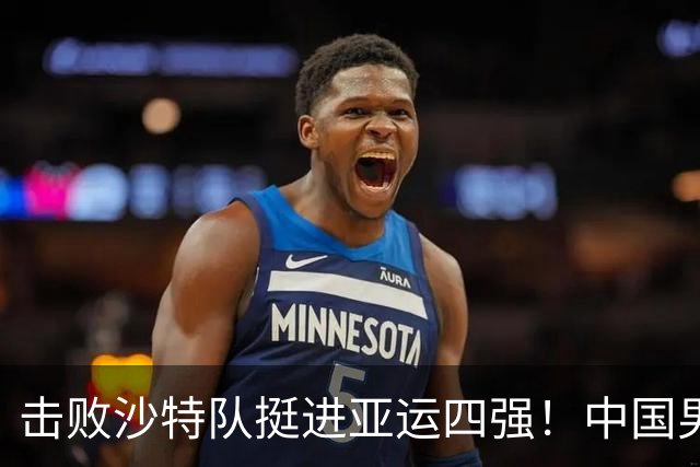 击败沙特队挺进亚运四强！中国男篮半决赛将迎战东道主日本队